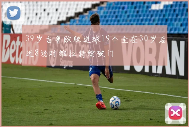 39岁吉鲁欧联进球19个全在30岁后近8场对维拉持续破门