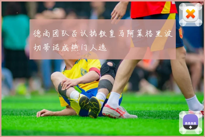 德尚团队否认执教皇马阿莱格里波切蒂诺成热门人选